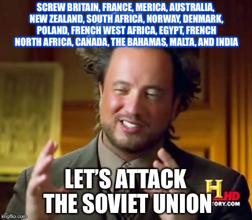 Hitler, spring 1941 | SCREW BRITAIN, FRANCE, MERICA, AUSTRALIA, NEW ZEALAND, SOUTH AFRICA, NORWAY, DENMARK, POLAND, FRENCH WEST AFRICA, EGYPT, FRENCH NORTH AFRICA, CANADA, THE BAHAMAS, MALTA, AND INDIA; LET’S ATTACK THE SOVIET UNION | image tagged in memes,ancient aliens | made w/ Imgflip meme maker