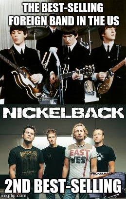 Sad but true.  Google it.(Music Week).  | THE BEST-SELLING FOREIGN BAND IN THE US; 2ND BEST-SELLING | image tagged in the beatles,nickelback,facts,memes | made w/ Imgflip meme maker