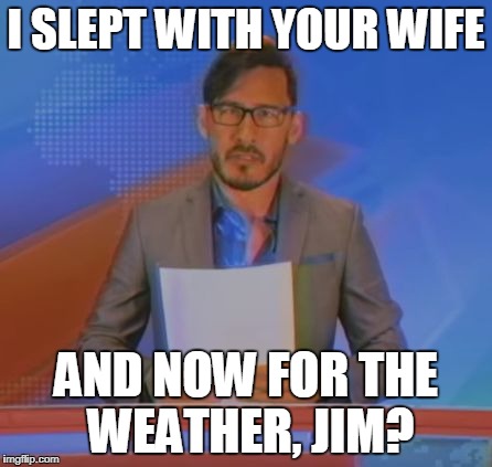 Well shit.... | I SLEPT WITH YOUR WIFE; AND NOW FOR THE WEATHER, JIM? | image tagged in markiplier,jim news,and now for the weather jim? | made w/ Imgflip meme maker