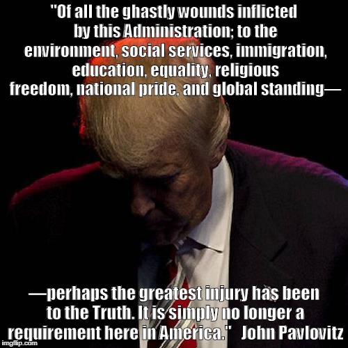 "Of all the ghastly wounds inflicted by this Administration; to the environment, social services, immigration, education, equality, religious freedom, national pride, and global standing—; —perhaps the greatest injury has been to the Truth. It is simply no longer a requirement here in America."  
John Pavlovitz | image tagged in donald trump | made w/ Imgflip meme maker