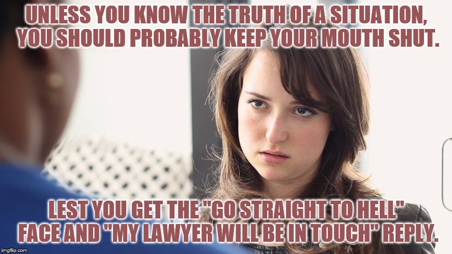 UNLESS YOU KNOW THE TRUTH OF A SITUATION, YOU SHOULD PROBABLY KEEP YOUR MOUTH SHUT. LEST YOU GET THE "GO STRAIGHT TO HELL" FACE AND "MY LAWYER WILL BE IN TOUCH" REPLY. | image tagged in truth | made w/ Imgflip meme maker