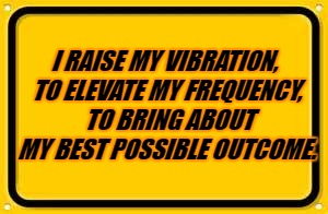 Blank Yellow Sign Meme | I RAISE MY VIBRATION, TO ELEVATE MY FREQUENCY, 
TO BRING ABOUT MY BEST POSSIBLE OUTCOME. | image tagged in memes,blank yellow sign | made w/ Imgflip meme maker