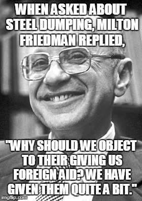 People have a backwards view of tariffs and trade. | WHEN ASKED ABOUT STEEL DUMPING, MILTON FRIEDMAN REPLIED, "WHY SHOULD WE OBJECT TO THEIR GIVING US FOREIGN AID? WE HAVE GIVEN THEM QUITE A BIT." | image tagged in trade,milton friedman | made w/ Imgflip meme maker