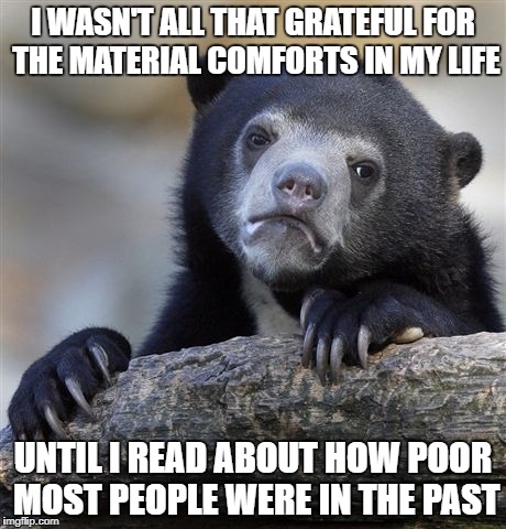 The best thing about today is that it isn't yesterday | I WASN'T ALL THAT GRATEFUL FOR THE MATERIAL COMFORTS IN MY LIFE; UNTIL I READ ABOUT HOW POOR MOST PEOPLE WERE IN THE PAST | image tagged in memes,confession bear,history,economics | made w/ Imgflip meme maker