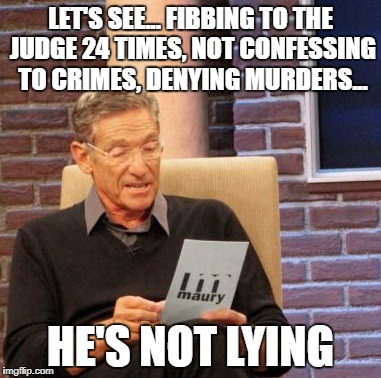 Maury Lie Detector Meme | LET'S SEE... FIBBING TO THE JUDGE 24 TIMES, NOT CONFESSING TO CRIMES, DENYING MURDERS... HE'S NOT LYING | image tagged in memes,maury lie detector | made w/ Imgflip meme maker