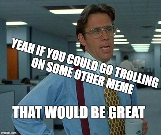 And by you, I mean you | YEAH IF YOU COULD GO TROLLING ON SOME OTHER MEME THAT WOULD BE GREAT | image tagged in memes,that would be great,michael j without the animal,if he were in church,that would be great man memes | made w/ Imgflip meme maker