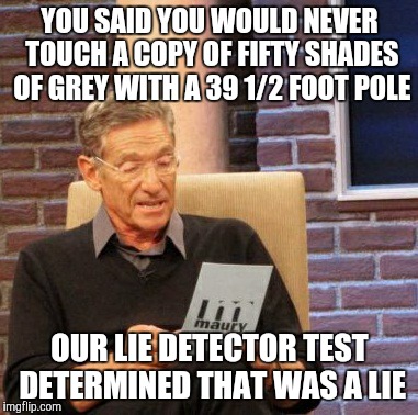 I've caught a couple of my friends at it. They still tried to deny it despite clear evidence to the contrary.  | YOU SAID YOU WOULD NEVER TOUCH A COPY OF FIFTY SHADES OF GREY WITH A 39 1/2 FOOT POLE; OUR LIE DETECTOR TEST DETERMINED THAT WAS A LIE | image tagged in memes,maury lie detector | made w/ Imgflip meme maker