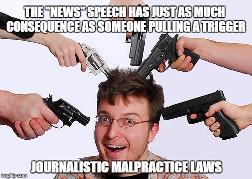 "common sense" reporter reform | THE "NEWS" SPEECH HAS JUST AS MUCH CONSEQUENCE AS SOMEONE PULLING A TRIGGER; JOURNALISTIC MALPRACTICE LAWS | image tagged in fake news | made w/ Imgflip meme maker