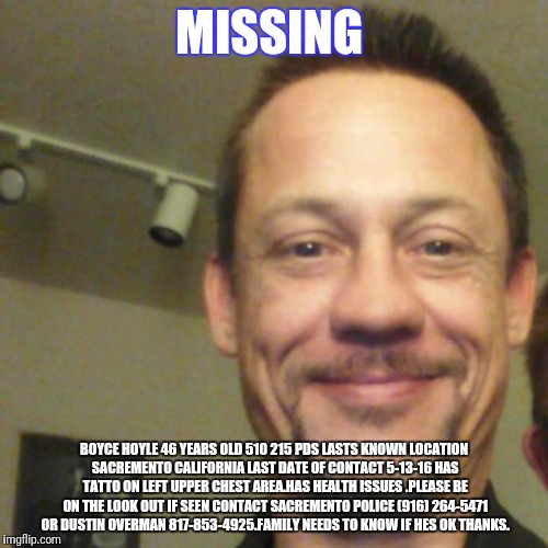 may be in newmexico or colorado also it was may 2017 he last contacted any one | MISSING; BOYCE HOYLE
46 YEARS OLD 510 215 PDS
LASTS KNOWN LOCATION SACREMENTO CALIFORNIA
LAST DATE OF CONTACT 5-13-16
HAS TATTO ON LEFT UPPER CHEST AREA.HAS HEALTH ISSUES .PLEASE BE ON THE LOOK OUT IF SEEN CONTACT SACREMENTO POLICE (916) 264-5471 OR DUSTIN OVERMAN 817-853-4925.FAMILY NEEDS TO KNOW IF HES OK THANKS. | made w/ Imgflip meme maker