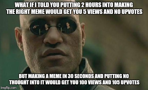 Matrix Morpheus Meme | WHAT IF I TOLD YOU PUTTING 2 HOURS INTO MAKING THE RIGHT MEME WOULD GET YOU 5 VIEWS AND NO UPVOTES; BUT MAKING A MEME IN 30 SECONDS AND PUTTING NO THOUGHT INTO IT WOULD GET YOU 100 VIEWS AND 105 UPVOTES | image tagged in memes,matrix morpheus | made w/ Imgflip meme maker