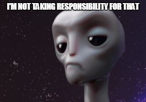 Grumpy Alien | I'M NOT TAKING RESPONSIBILITY FOR THAT | image tagged in grumpy alien | made w/ Imgflip meme maker