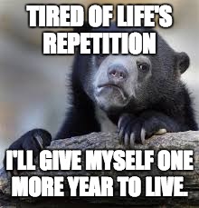 sad bear | TIRED OF LIFE'S REPETITION; I'LL GIVE MYSELF ONE MORE YEAR TO LIVE. | image tagged in sad bear | made w/ Imgflip meme maker