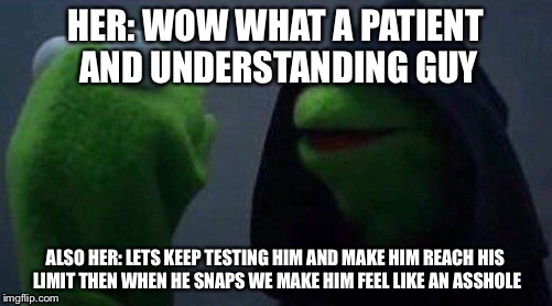 kermit me to me | HER: WOW WHAT A PATIENT AND UNDERSTANDING GUY; ALSO HER: LETS KEEP TESTING HIM AND MAKE HIM REACH HIS LIMIT THEN WHEN HE SNAPS WE MAKE HIM FEEL LIKE AN ASSHOLE | image tagged in kermit me to me | made w/ Imgflip meme maker