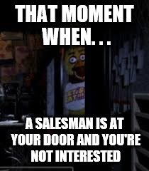 Chica Looking In Window FNAF | THAT MOMENT WHEN. . . A SALESMAN IS AT YOUR DOOR AND YOU'RE NOT INTERESTED | image tagged in chica looking in window fnaf | made w/ Imgflip meme maker