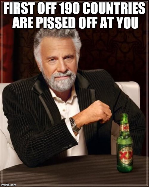 The Most Interesting Man In The World Meme | FIRST OFF 190 COUNTRIES ARE PISSED OFF AT YOU | image tagged in memes,the most interesting man in the world | made w/ Imgflip meme maker