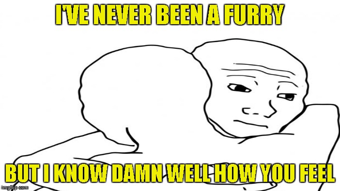 I'VE NEVER BEEN A FURRY BUT I KNOW DAMN WELL HOW YOU FEEL | made w/ Imgflip meme maker