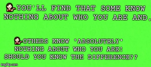 You Don't Know Me | 💁YOU'LL FIND THAT SOME KNOW NOTHING ABOUT WHO YOU ARE AND, 💁OTHERS KNOW "ABSOLUTELY" NOTHING ABOUT WHO YOU ARE!  SHOULD YOU KNOW THE DIFFERENCE?? | image tagged in unknown | made w/ Imgflip meme maker