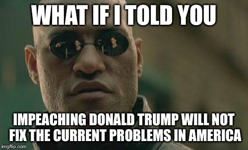 Matrix Morpheus Meme | WHAT IF I TOLD YOU; IMPEACHING DONALD TRUMP WILL NOT FIX THE CURRENT PROBLEMS IN AMERICA | image tagged in memes,matrix morpheus | made w/ Imgflip meme maker