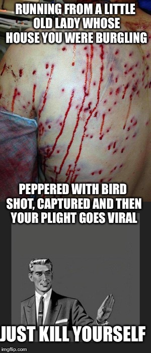 Breaking and entering and trying to rob the wrong house | RUNNING FROM A LITTLE OLD LADY WHOSE HOUSE YOU WERE BURGLING; PEPPERED WITH BIRD SHOT, CAPTURED AND THEN YOUR PLIGHT GOES VIRAL; JUST KILL YOURSELF | image tagged in burglar,shotgun,birdshot,second amendment,memes | made w/ Imgflip meme maker