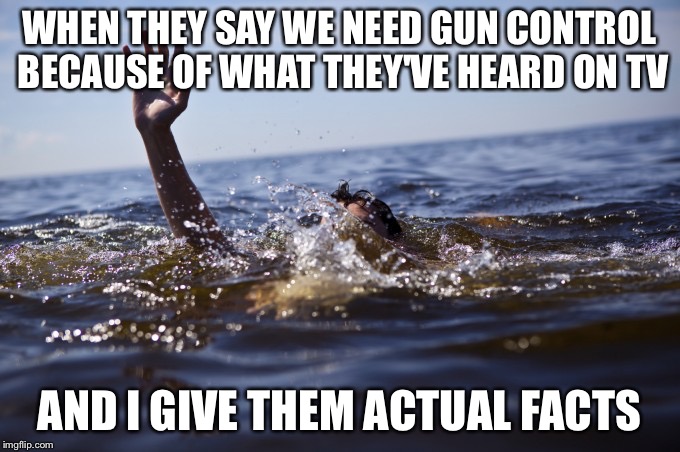 drowning  | WHEN THEY SAY WE NEED GUN CONTROL BECAUSE OF WHAT THEY'VE HEARD ON TV; AND I GIVE THEM ACTUAL FACTS | image tagged in drowning | made w/ Imgflip meme maker