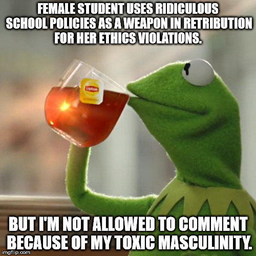 But That's None Of My Business | FEMALE STUDENT USES RIDICULOUS SCHOOL POLICIES AS A WEAPON IN RETRIBUTION FOR HER ETHICS VIOLATIONS. BUT I'M NOT ALLOWED TO COMMENT BECAUSE OF MY TOXIC MASCULINITY. | image tagged in memes,but thats none of my business,kermit the frog | made w/ Imgflip meme maker