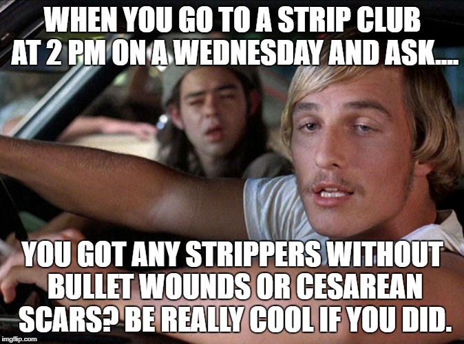 Dazed & Confused Wooderson | WHEN YOU GO TO A STRIP CLUB AT 2 PM ON A WEDNESDAY AND ASK.... YOU GOT ANY STRIPPERS WITHOUT BULLET WOUNDS OR CESAREAN SCARS? BE REALLY COOL IF YOU DID. | image tagged in dazed  confused wooderson | made w/ Imgflip meme maker