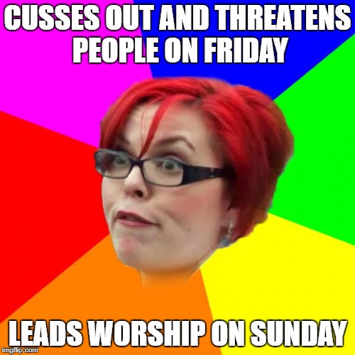 angry feminist | CUSSES OUT AND THREATENS PEOPLE ON FRIDAY; LEADS WORSHIP ON SUNDAY | image tagged in angry feminist | made w/ Imgflip meme maker