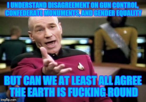 It's sad how humans can't agree even when no opinions could possibly be involved. | I UNDERSTAND DISAGREEMENT ON GUN CONTROL, CONFEDERATE MONUMENTS, AND GENDER EQUALITY; BUT CAN WE AT LEAST ALL AGREE THE EARTH IS FUCKING ROUND | image tagged in memes,picard wtf | made w/ Imgflip meme maker