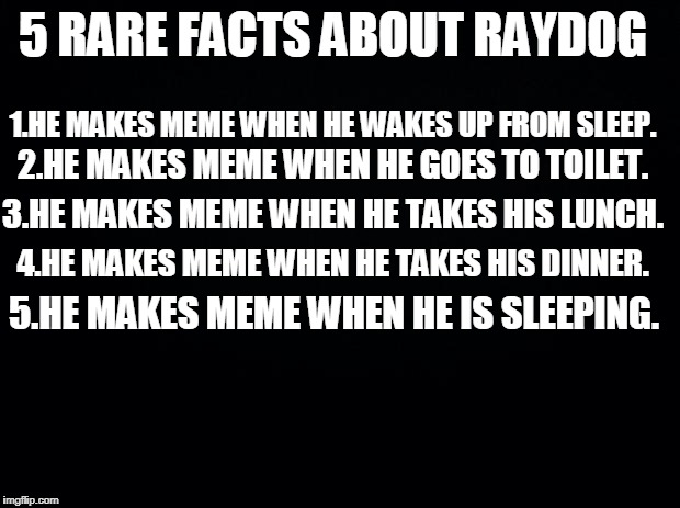 Black background | 5 RARE FACTS ABOUT RAYDOG; 1.HE MAKES MEME WHEN HE WAKES UP FROM SLEEP. 2.HE MAKES MEME WHEN HE GOES TO TOILET. 3.HE MAKES MEME WHEN HE TAKES HIS LUNCH. 4.HE MAKES MEME WHEN HE TAKES HIS DINNER. 5.HE MAKES MEME WHEN HE IS SLEEPING. | image tagged in black background | made w/ Imgflip meme maker