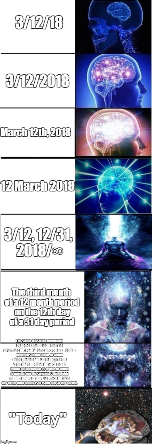 What's the date? | 3/12/18; 3/12/2018; March 12th, 2018; 12 March 2018; 3/12, 12/31, 2018/∞; The third month of a 12 month period on the 12th day of a 31 day period; The social construct fabricated by homo sapiens in an effort to determine the point in time whereof a particular event has taken place, in which of the point in time as of the present is the third month in the idea of a 12 month period known as a year, in which in months are the segments that divide months known as days, in which the 12th day of the third month is present of a 31 day period. "Today" | image tagged in memes | made w/ Imgflip meme maker