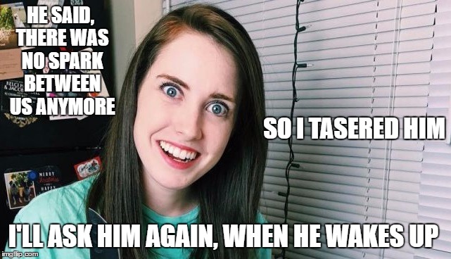 HE SAID, THERE WAS NO SPARK BETWEEN US ANYMORE; SO I TASERED HIM; I'LL ASK HIM AGAIN, WHEN HE WAKES UP | image tagged in overly attached girlfriend | made w/ Imgflip meme maker