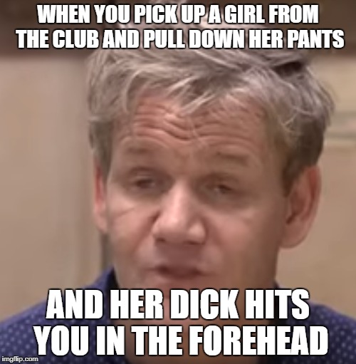 Find me in the club | WHEN YOU PICK UP A GIRL FROM THE CLUB AND PULL DOWN HER PANTS; AND HER DICK HITS YOU IN THE FOREHEAD | image tagged in chef gordon ramsay,dissapointed,depression,girl,y u do dis,trap | made w/ Imgflip meme maker