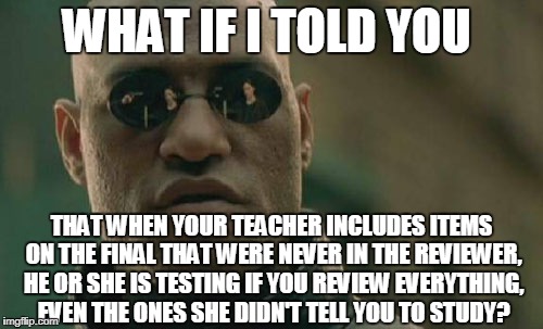 I never realized this until now. It used to really piss me off. | WHAT IF I TOLD YOU; THAT WHEN YOUR TEACHER INCLUDES ITEMS ON THE FINAL THAT WERE NEVER IN THE REVIEWER, HE OR SHE IS TESTING IF YOU REVIEW EVERYTHING, EVEN THE ONES SHE DIDN'T TELL YOU TO STUDY? | image tagged in memes,matrix morpheus | made w/ Imgflip meme maker