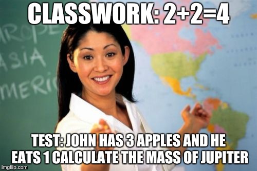 Unhelpful High School Teacher | CLASSWORK: 2+2=4; TEST: JOHN HAS 3 APPLES AND HE EATS 1
CALCULATE THE MASS OF JUPITER | image tagged in memes,unhelpful high school teacher | made w/ Imgflip meme maker