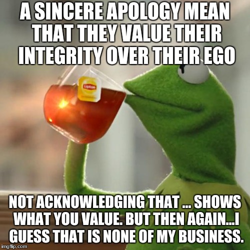 But That's None Of My Business Meme | A SINCERE APOLOGY MEAN THAT THEY VALUE THEIR INTEGRITY OVER THEIR EGO; NOT ACKNOWLEDGING THAT ... SHOWS WHAT YOU VALUE. BUT THEN AGAIN...I GUESS THAT IS NONE OF MY BUSINESS. | image tagged in memes,but thats none of my business,kermit the frog | made w/ Imgflip meme maker