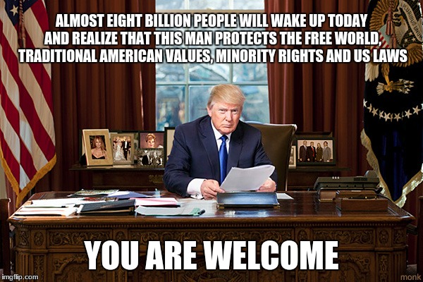 president trump | ALMOST EIGHT BILLION PEOPLE WILL WAKE UP TODAY AND REALIZE THAT THIS MAN PROTECTS THE FREE WORLD, TRADITIONAL AMERICAN VALUES, MINORITY RIGHTS AND US LAWS; YOU ARE WELCOME | image tagged in president trump | made w/ Imgflip meme maker