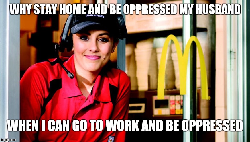Working woman | WHY STAY HOME AND BE OPPRESSED MY HUSBAND; WHEN I CAN GO TO WORK AND BE OPPRESSED | image tagged in honest mcdonald's employee,feminist,housewife,feminism,retail | made w/ Imgflip meme maker