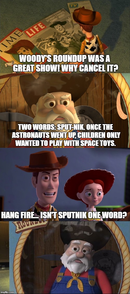 Buzz taught Woody well.  | WOODY'S ROUNDUP WAS A GREAT SHOW! WHY CANCEL IT? TWO WORDS: SPUT-NIK. ONCE THE ASTRONAUTS WENT UP, CHILDREN ONLY WANTED TO PLAY WITH SPACE TOYS. HANG FIRE... ISN'T SPUTNIK ONE WORD? | image tagged in toy story,woody,space,toys,children playing,jessie | made w/ Imgflip meme maker