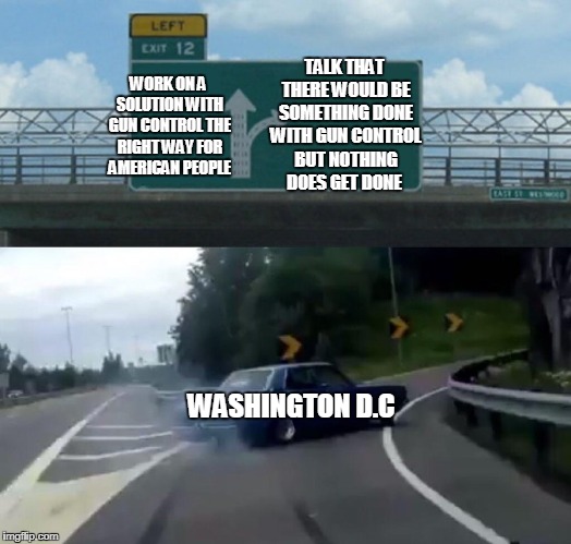Left Exit 12 Off Ramp | TALK THAT THERE WOULD BE SOMETHING DONE WITH GUN CONTROL BUT NOTHING DOES GET DONE; WORK ON A SOLUTION WITH GUN CONTROL THE RIGHT WAY FOR AMERICAN PEOPLE; WASHINGTON D.C | image tagged in memes,left exit 12 off ramp,politics,gun control,gun laws,washington dc | made w/ Imgflip meme maker