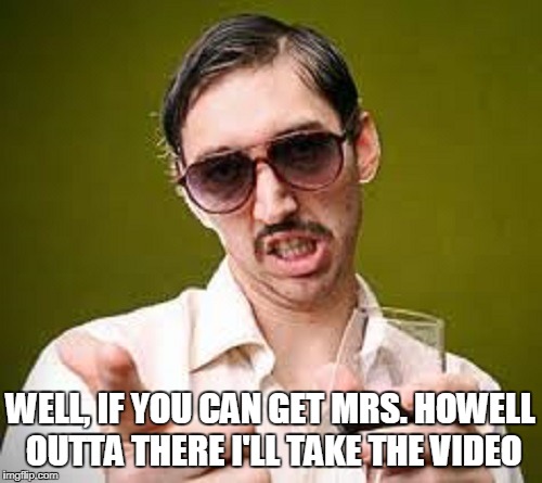 WELL, IF YOU CAN GET MRS. HOWELL OUTTA THERE I'LL TAKE THE VIDEO | made w/ Imgflip meme maker