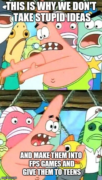 Put It Somewhere Else Patrick | THIS IS WHY WE DON'T TAKE STUPID IDEAS; AND MAKE THEM INTO FPS GAMES AND GIVE THEM TO TEENS | image tagged in memes,put it somewhere else patrick | made w/ Imgflip meme maker