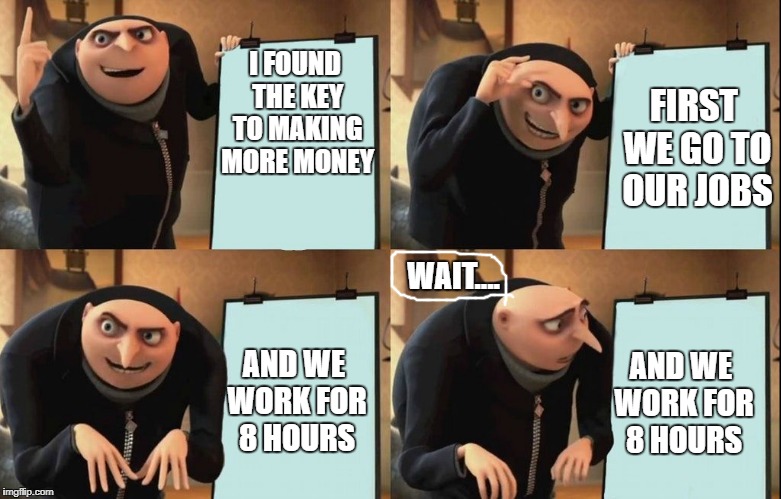 how to make money | I FOUND THE KEY TO MAKING MORE MONEY; FIRST WE GO TO OUR JOBS; WAIT.... AND WE WORK FOR 8 HOURS; AND WE WORK FOR 8 HOURS | image tagged in despicable me diabolical plan gru template,money,take it all,fail | made w/ Imgflip meme maker