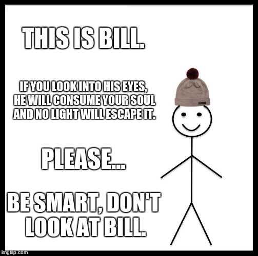 LOOK AWAY!!!!!!! | THIS IS BILL. IF YOU LOOK INTO HIS EYES, HE WILL CONSUME YOUR SOUL AND NO LIGHT WILL ESCAPE IT. PLEASE... BE SMART, DON'T LOOK AT BILL. | image tagged in memes,be like bill | made w/ Imgflip meme maker