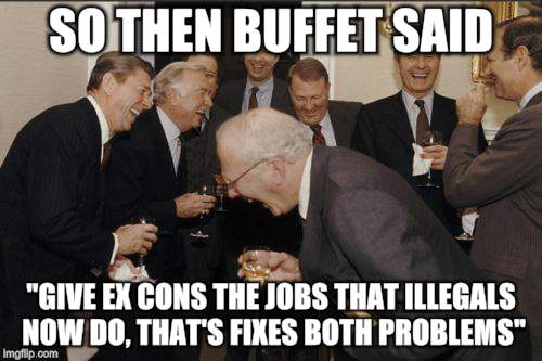 Laughing Men In Suits Meme | SO THEN BUFFET SAID; "GIVE EX CONS THE JOBS THAT ILLEGALS NOW DO, THAT'S FIXES BOTH PROBLEMS" | image tagged in memes,laughing men in suits | made w/ Imgflip meme maker