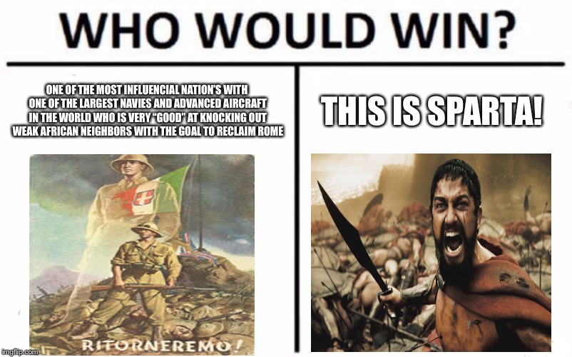 Italian ww2 effort | ONE OF THE MOST INFLUENCIAL NATION’S WITH ONE OF THE LARGEST NAVIES AND ADVANCED AIRCRAFT IN THE WORLD WHO IS VERY “GOOD” AT KNOCKING OUT WEAK AFRICAN NEIGHBORS WITH THE GOAL TO RECLAIM ROME; THIS IS SPARTA! | image tagged in memes,who would win | made w/ Imgflip meme maker