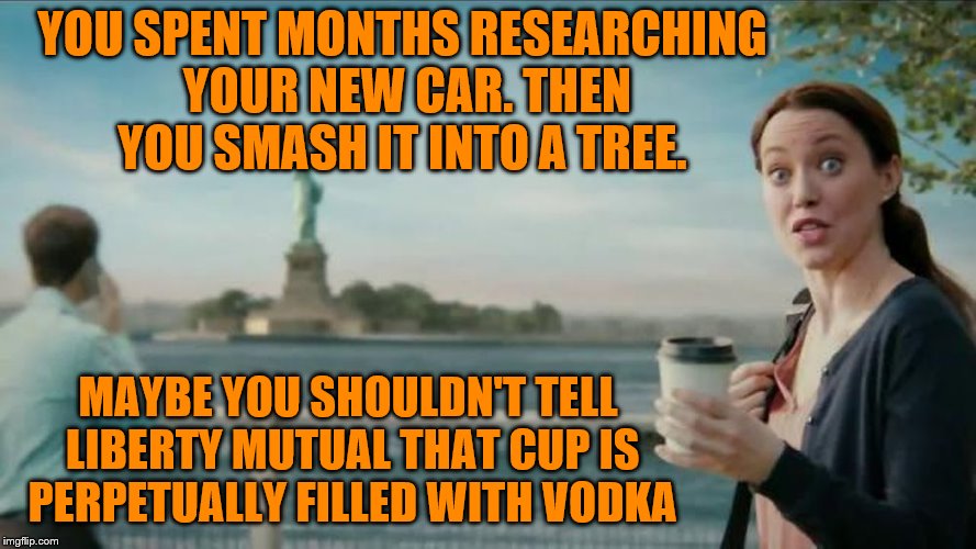 She could be swimming in your risk pool.  | YOU SPENT MONTHS RESEARCHING YOUR NEW CAR. THEN YOU SMASH IT INTO A TREE. MAYBE YOU SHOULDN'T TELL LIBERTY MUTUAL THAT CUP IS PERPETUALLY FILLED WITH VODKA | image tagged in memes,funny memes,liberty mutual,vodka | made w/ Imgflip meme maker