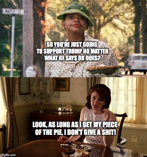 SO YOU'RE JUST GOING TO SUPPORT TRUMP NO MATTER WHAT HE SAYS OR DOES? LOOK, AS LONG AS I GET MY PIECE OF THE PIE, I DON'T GIVE A SHIT! | made w/ Imgflip meme maker