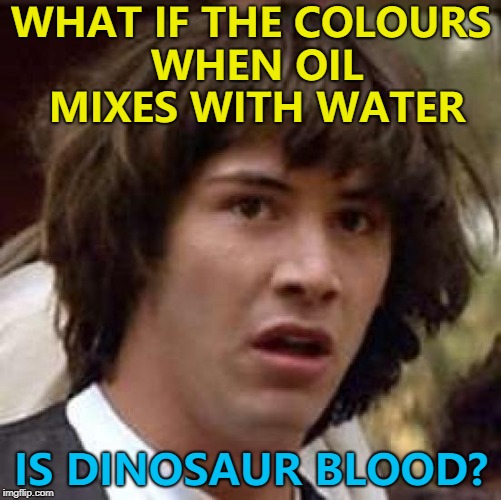 You never know... :) | WHAT IF THE COLOURS WHEN OIL MIXES WITH WATER; IS DINOSAUR BLOOD? | image tagged in memes,conspiracy keanu,oil,dinosaurs | made w/ Imgflip meme maker