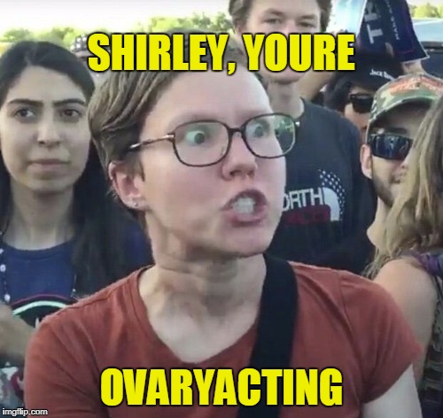 Over Reacting | SHIRLEY, YOURE; OVARYACTING | image tagged in triggered feminist,overly attached girlfriend,screaming,woman screaming,hypocritical feminist,reaction | made w/ Imgflip meme maker