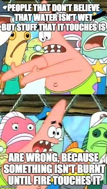 Put It Somewhere Else Patrick Meme | PEOPLE THAT DON'T BELIEVE THAT WATER ISN'T WET, BUT STUFF THAT IT TOUCHES IS; ARE WRONG, BECAUSE SOMETHING ISN'T BURNT UNTIL FIRE TOUCHES IT | image tagged in memes,put it somewhere else patrick | made w/ Imgflip meme maker